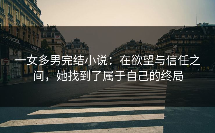 一女多男完结小说：在欲望与信任之间，她找到了属于自己的终局