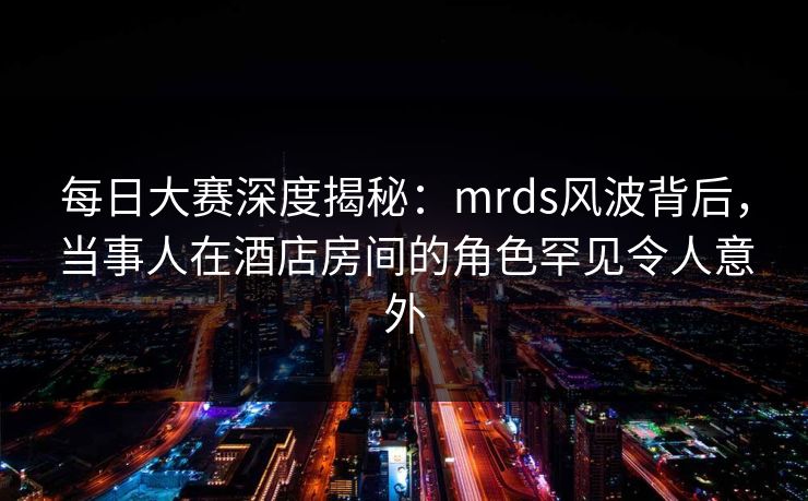 每日大赛深度揭秘：mrds风波背后，当事人在酒店房间的角色罕见令人意外
