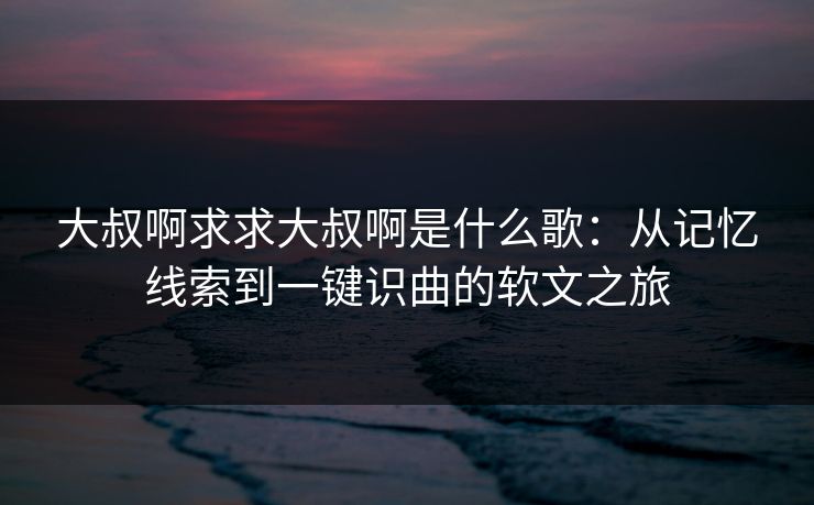 大叔啊求求大叔啊是什么歌：从记忆线索到一键识曲的软文之旅