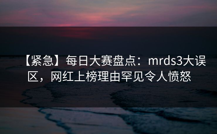 【紧急】每日大赛盘点：mrds3大误区，网红上榜理由罕见令人愤怒