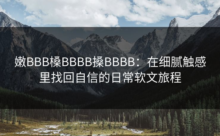 嫩BBB槡BBBB搡BBBB:在细腻触感里找回自信的日常软文旅程