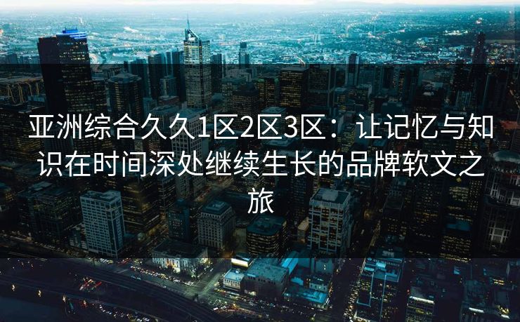 亚洲综合久久1区2区3区：让记忆与知识在时间深处继续生长的品牌软文之旅