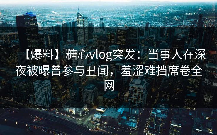 【爆料】糖心vlog突发：当事人在深夜被曝曾参与丑闻，羞涩难挡席卷全网