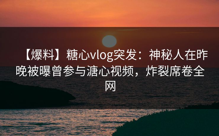 【爆料】糖心vlog突发：神秘人在昨晚被曝曾参与溏心视频，炸裂席卷全网