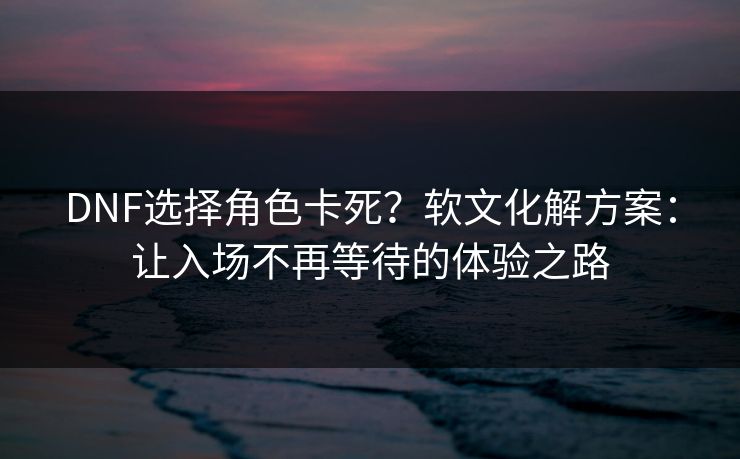 DNF选择角色卡死？软文化解方案：让入场不再等待的体验之路