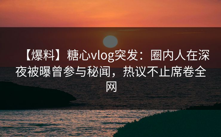 【爆料】糖心vlog突发：圈内人在深夜被曝曾参与秘闻，热议不止席卷全网