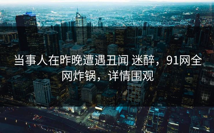 当事人在昨晚遭遇丑闻 迷醉,91网全网炸锅,详情围观