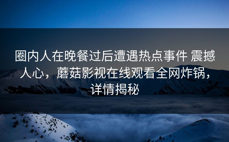 圈内人在晚餐过后遭遇热点事件 震撼人心,蘑菇影视在线观看全网炸锅,详情揭秘