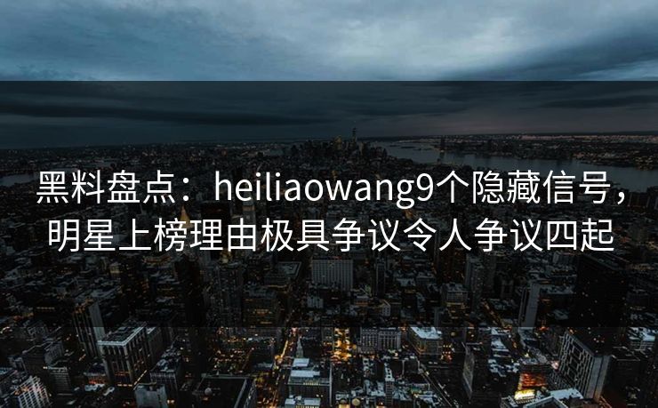 黑料盘点：heiliaowang9个隐藏信号，明星上榜理由极具争议令人争议四起