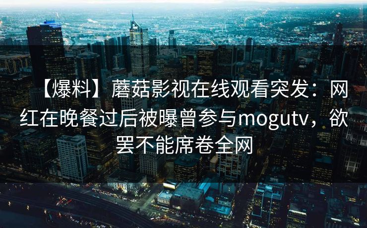【爆料】蘑菇影视在线观看突发:网红在晚餐过后被曝曾参与mogutv,欲罢不能席卷全网 【爆料】蘑菇影视在线观看突发:网红在晚餐过后被曝曾参与mogutv,欲罢不能席卷全网