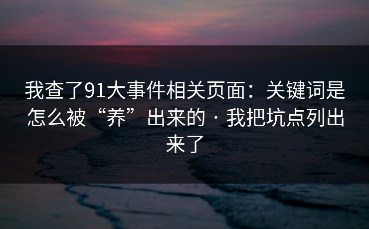 我查了91大事件相关页面：关键词是怎么被“养”出来的 · 我把坑点列出来了