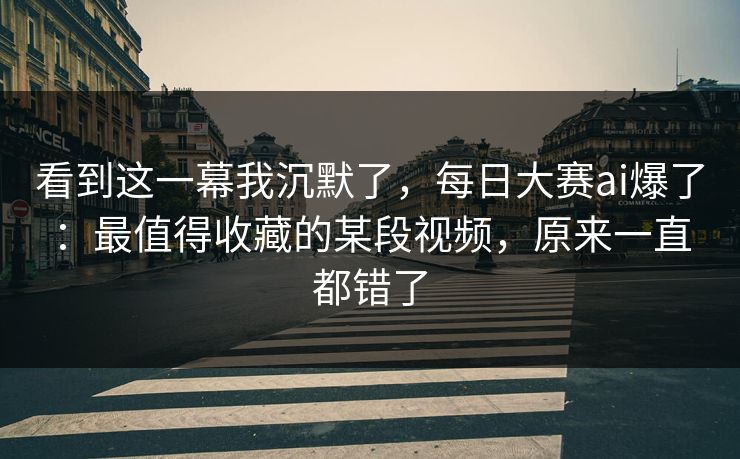 看到这一幕我沉默了,每日大赛ai爆了:最值得收藏的某段视频,原来一直都错了