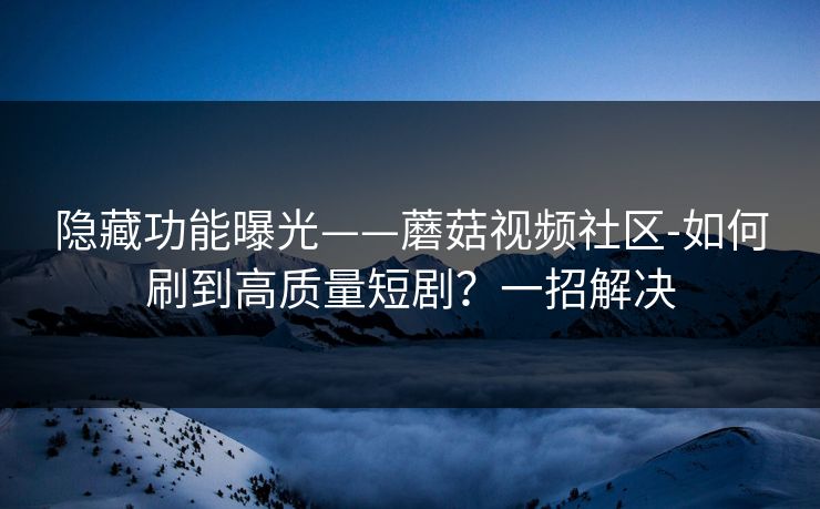 隐藏功能曝光——蘑菇视频社区-如何刷到高质量短剧?一招解决