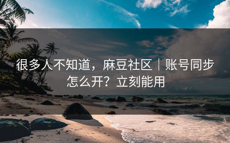 很多人不知道,麻豆社区|账号同步怎么开?立刻能用