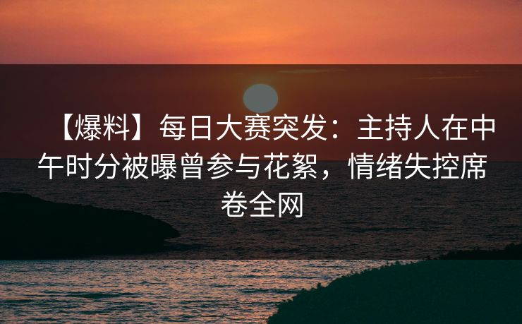 【爆料】每日大赛突发：主持人在中午时分被曝曾参与花絮，情绪失控席卷全网