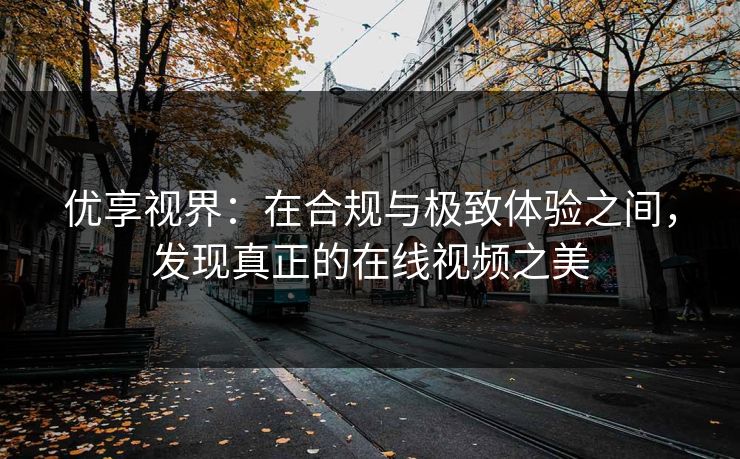 优享视界:在合规与极致体验之间,发现真正的在线视频之美