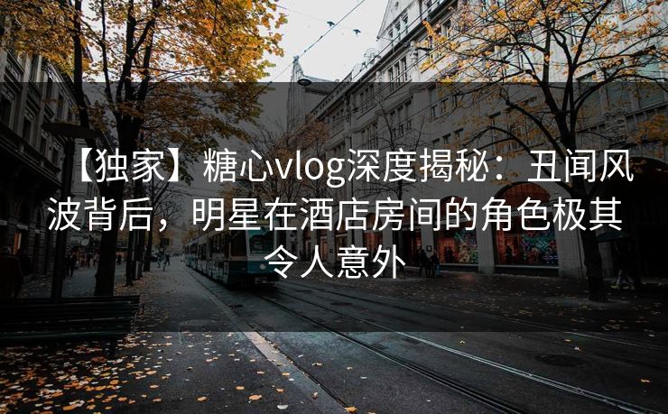 【独家】糖心vlog深度揭秘：丑闻风波背后，明星在酒店房间的角色极其令人意外