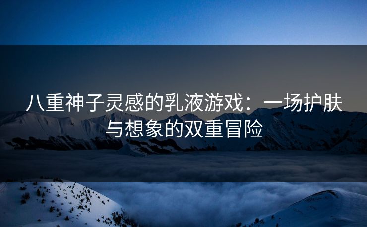 八重神子灵感的乳液游戏：一场护肤与想象的双重冒险
