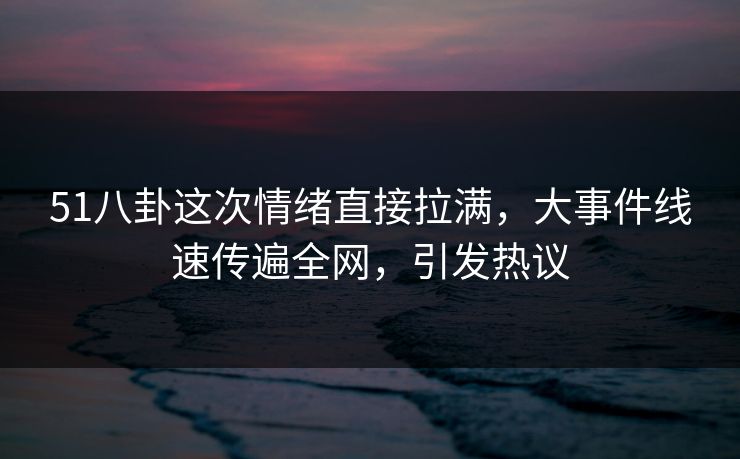 51八卦这次情绪直接拉满，大事件线速传遍全网，引发热议